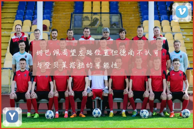 姆巴佩渴望左路位置但德尚不认可与登贝莱搭档的可能性