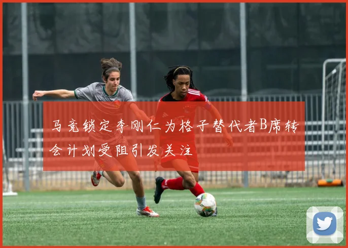 马竞锁定李刚仁为格子替代者B席转会计划受阻引发关注