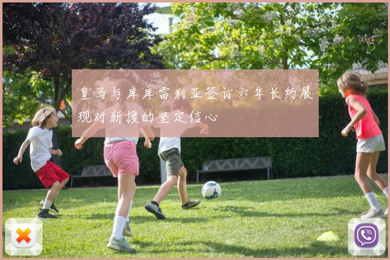 皇马与库库雷利亚签订六年长约展现对新援的坚定信心