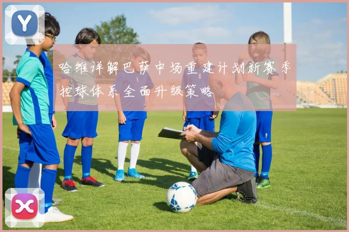 哈维详解巴萨中场重建计划新赛季控球体系全面升级策略