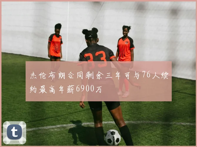 杰伦布朗合同剩余三年可与76人续约最高年薪6900万