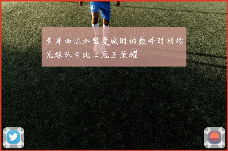 多库回忆加盟曼城时的巅峰时刻称无球队可比三冠王荣耀