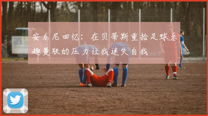 安东尼回忆：在贝蒂斯重拾足球乐趣曼联的压力让我迷失自我