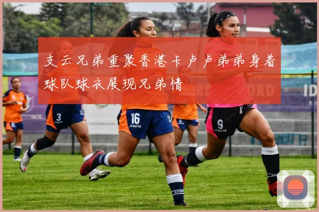 支云兄弟重聚香港卡卢卢弟弟身着球队球衣展现兄弟情