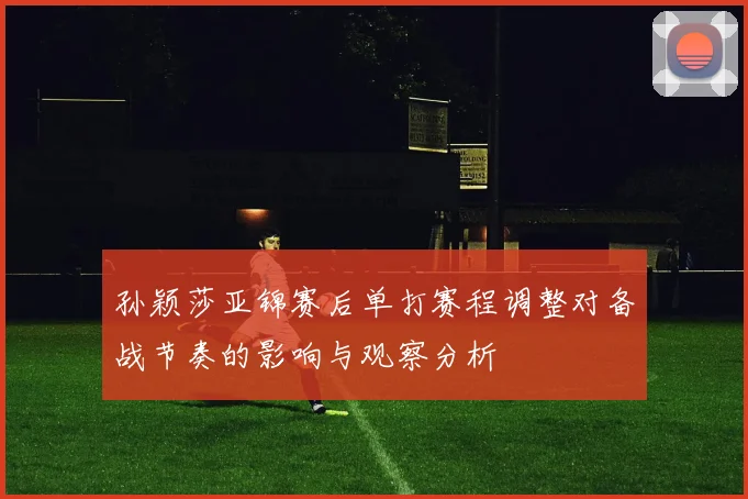 孙颖莎亚锦赛后单打赛程调整对备战节奏的影响与观察分析