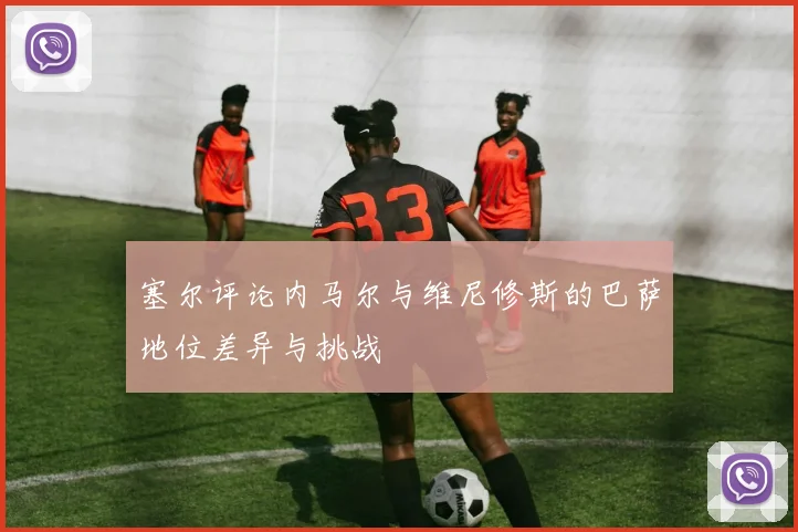 塞尔评论内马尔与维尼修斯的巴萨地位差异与挑战