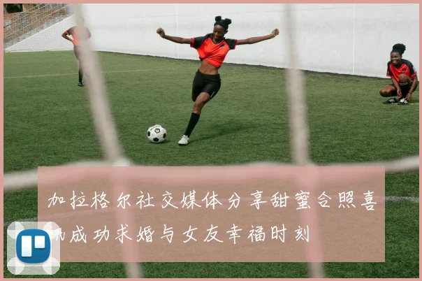 加拉格尔社交媒体分享甜蜜合照喜讯成功求婚与女友幸福时刻