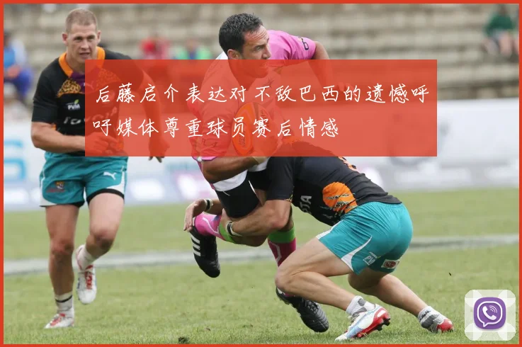 后藤启介表达对不敌巴西的遗憾呼吁媒体尊重球员赛后情感
