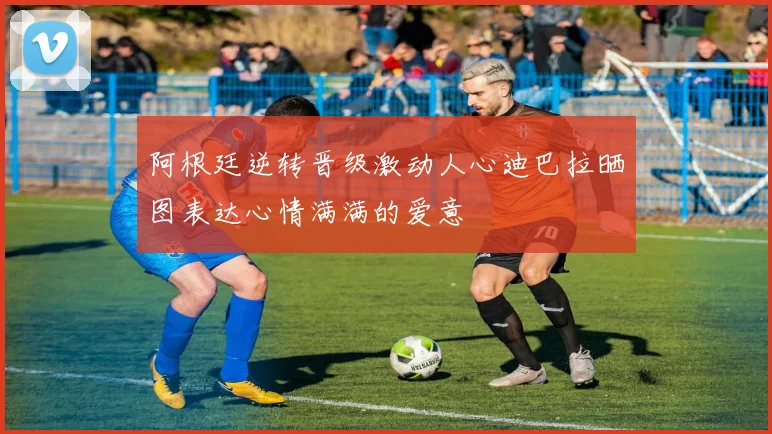 阿根廷逆转晋级激动人心迪巴拉晒图表达心情满满的爱意