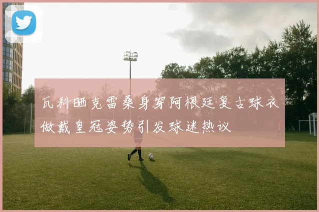 瓦科晒克雷桑身穿阿根廷复古球衣做戴皇冠姿势引发球迷热议