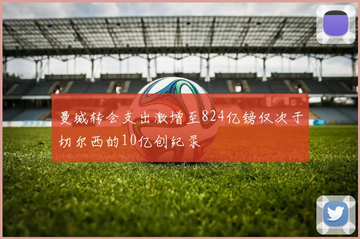曼城转会支出激增至824亿镑仅次于切尔西的10亿创纪录