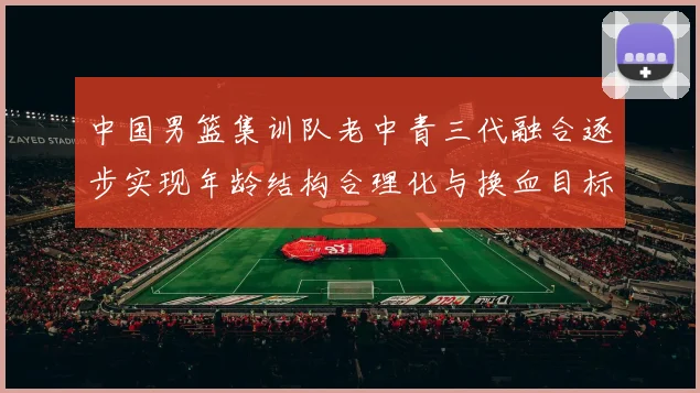中国男篮集训队老中青三代融合逐步实现年龄结构合理化与换血目标