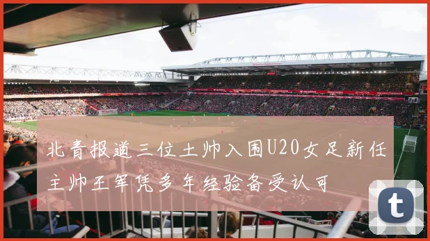 北青报道三位土帅入围U20女足新任主帅王军凭多年经验备受认可