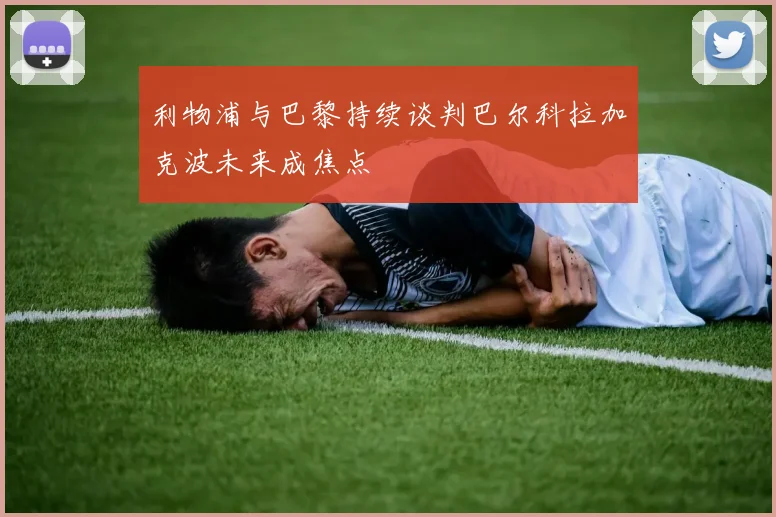 利物浦与巴黎持续谈判巴尔科拉加克波未来成焦点