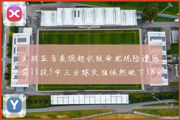 文班亚马表现起伏致命犯规险遭惩罚11投5中三分球失准依然砍下18分5板2帽
