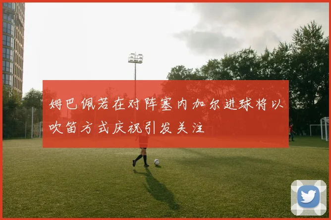 姆巴佩若在对阵塞内加尔进球将以吹笛方式庆祝引发关注