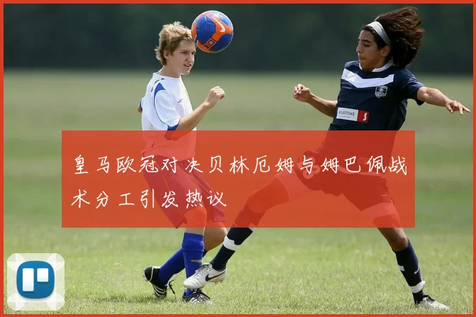 皇马欧冠对决贝林厄姆与姆巴佩战术分工引发热议